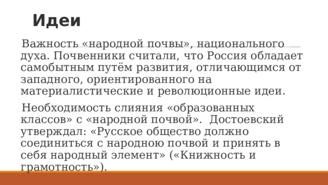 Идеи   Важность «народной почвы», национального духа. Почвенники считали, что Россия обладает самобытным путём развития, отличающимся от западного, ориентированного на материалистические и революционные идеи. Необходимость слияния «образованных классов» с «народной почвой». Достоевский утверждал: «Русское общество должно соединиться с народною почвой и принять в себя народный элемент» («Книжность и грамотность»). 