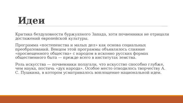 Идеи Критика бездуховности буржуазного Запада, хотя почвенники не отрицали достижений европейской культуры. Программа «постепенства и малых дел» как основа социальных преобразований. Венцом этой программы объявлялось слияние «просвещенного общества» с народом в исконно русских формах общественного быта — прежде всего в институтах земства. Роль искусства — почвенники полагали, что искусство способно глубже, чем наука, постичь «дух народа». Особое место отводилось творчеству А. С. Пушкина, в котором усматривалось воплощение национальной идеи. 
