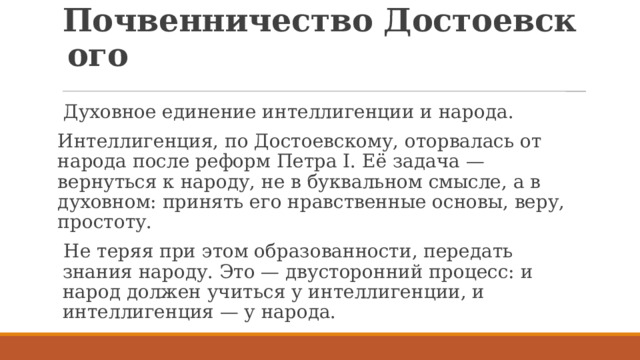 Почвенничество Достоевского   Духовное единение интеллигенции и народа. Интеллигенция, по Достоевскому, оторвалась от народа после реформ Петра I. Её задача — вернуться к народу, не в буквальном смысле, а в духовном: принять его нравственные основы, веру, простоту. Не теряя при этом образованности, передать знания народу. Это — двусторонний процесс: и народ должен учиться у интеллигенции, и интеллигенция — у народа. 