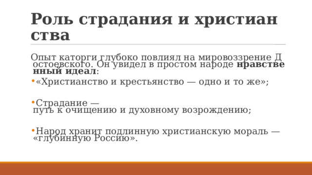 Роль страдания и христианства Опыт каторги глубоко повлиял на мировоззрение Достоевского. Он увидел в простом народе  нравственный идеал : «Христианство и крестьянство — одно и то же»; Страдание — путь к очищению и духовному возрождению; Народ хранит подлинную христианскую мораль — «глубинную Россию». 
