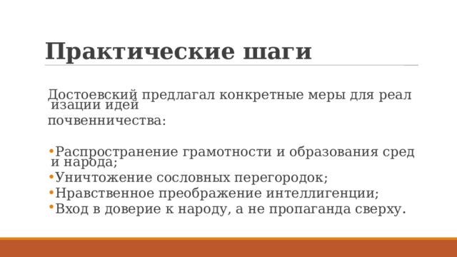Практические шаги Достоевский предлагал конкретные меры для реализации идей  почвенничества: Распространение грамотности и образования среди народа; Уничтожение сословных перегородок; Нравственное преображение интеллигенции; Вход в доверие к народу, а не пропаганда сверху . 