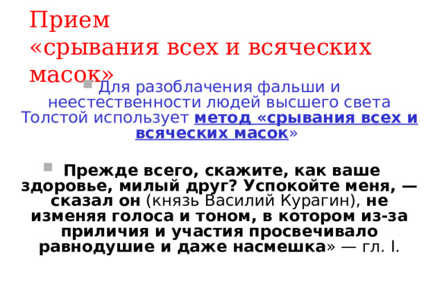 Прием  «срывания всех и всяческих масок» Для разоблачения фальши и неестественности людей высшего света Толстой использует метод «срывания всех и всяческих масок »  Прежде всего, скажите, как ваше здоровье, милый друг? Успокойте меня, — сказал он (князь Василий Курагин), не изменяя голоса и тоном, в котором из-за приличия и участия просвечивало равнодушие и даже насмешка » — гл. I. 