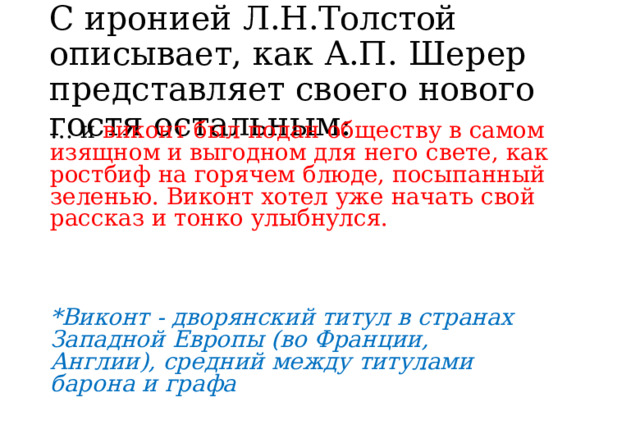 С  иронией  Л.Н.Толстой  описывает, как  А.П.  Шерер  представляет  своего нового  гостя  остальным: …  и  виконт  был  подан  обществу  в  самом  изящном  и выгодном  для  него  свете,  как  ростбиф  на  горячем блюде,  посыпанный  зеленью.  Виконт  хотел  уже  начать свой  рассказ  и  тонко  улыбнулся. *Виконт  -  дворянский  титул  в  странах  Западной Европы  (во  Франции,  Англии),  средний  между титулами  барона  и  графа 