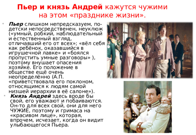 Пьер и князь Андрей кажутся чужими на этом «празднике жизни».  Пьер слишком непредсказуем, по-детски непосредственен, неуклюж («умный, робкий, наблюдательный и естественный взгляд, отличавший его от всех»; «вёл себя как ребёнок, оказавшийся в игрушечной лавке» и «боялся пропустить умные разговоры» ), поэтому внушает опасения хозяйке. Его положение в обществе ещё очень неопределённо (А.П. «приветствовала его поклоном, относящимся к людям самой низшей иерархии в её салоне»). Князь Андрей здесь вроде бы свой, его уважают и побаиваются. Он-то для всех свой, они для него ЧУЖИЕ, поэтому и гримаса на «красивом лице», которая, впрочем, исчезает, когда он видит улыбающегося Пьера. 