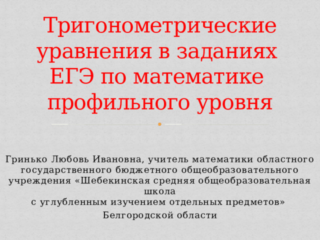 Тригонометрические уравнения в заданиях  ЕГЭ по математике  профильного уровня  Гринько Любовь Ивановна, учитель математики областного государственного бюджетного общеобразовательного учреждения «Шебекинская средняя общеобразовательная школа  с углубленным изучением отдельных предметов» Белгородской области 