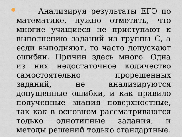  Анализируя результаты ЕГЭ по математике, нужно отметить, что многие учащиеся не приступают к выполнению заданий из группы С, а если выполняют, то часто допускают ошибки. Причин здесь много. Одна из них недостаточное количество самостоятельно прорешенных заданий, не анализируются допущенные ошибки, и как правило полученные знания поверхностные, так как в основном рассматриваются только однотипные задания, и методы решений только стандартные. 