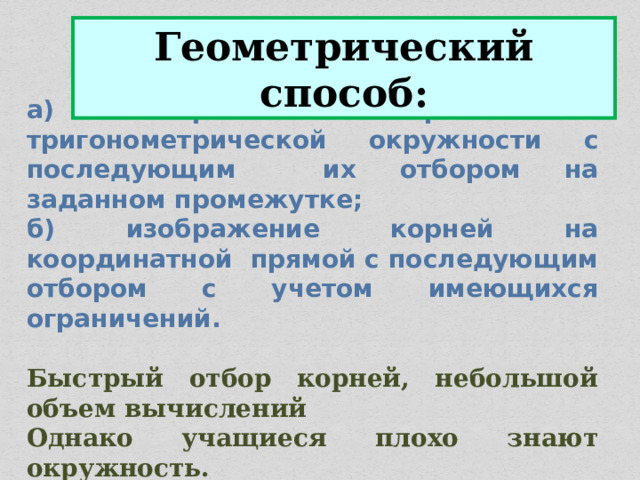 Геометрический способ: а) изображение корней на тригонометрической окружности с последующим их отбором на заданном промежутке; б) изображение корней на координатной прямой с последующим отбором с учетом имеющихся ограничений.  Быстрый отбор корней, небольшой объем вычислений Однако учащиеся плохо знают окружность. 