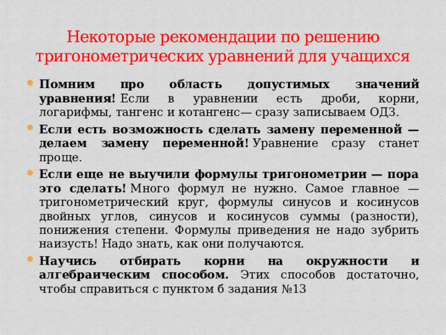 Некоторые рекомендации по решению тригонометрических уравнений для учащихся Помним про область допустимых значений уравнения!  Если в уравнении есть дроби, корни, логарифмы, тангенс и котангенс— сразу записываем ОДЗ. Если есть возможность сделать замену переменной — делаем замену переменной!  Уравнение сразу станет проще. Если еще не выучили формулы тригонометрии — пора это сделать!  Много формул не нужно. Самое главное — тригонометрический круг, формулы синусов и косинусов двойных углов, синусов и косинусов суммы (разности), понижения степени. Формулы приведения не надо зубрить наизусть! Надо знать, как они получаются. Научись отбирать корни на окружности и алгебраическим способом. Этих способов достаточно, чтобы справиться с пунктом б задания №13 