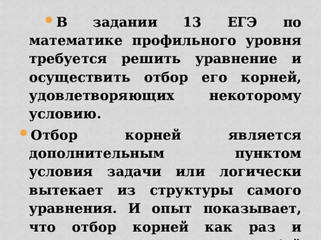 В задании 13 ЕГЭ по математике профильного уровня требуется решить уравнение и осуществить отбор его корней, удовлетворяющих некоторому условию. Отбор корней является дополнительным пунктом условия задачи или логически вытекает из структуры самого уравнения. И опыт показывает, что отбор корней как раз и представляет собой определенную трудность для учащихся. 