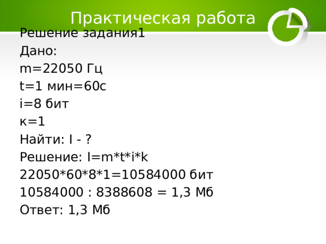 Практическая работа Решение задания1 Дано: m=22050 Гц t=1 мин=60с i=8 бит к=1 Найти: I - ? Решение: I=m*t*i*k 22050*60*8*1=10584000 бит 10584000 : 8388608 = 1,3 Мб Ответ: 1,3 Мб 
