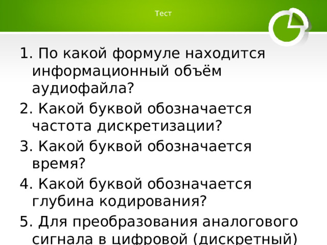 Тест   1. По какой формуле находится информационный объём аудиофайла? 2. Какой буквой обозначается частота дискретизации? 3. Какой буквой обозначается время? 4. Какой буквой обозначается глубина кодирования? 5. Для преобразования аналогового сигнала в цифровой (дискретный) используется … 
