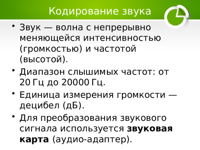 Кодирование звука Звук — волна с непрерывно меняющейся интенсивностью (громкостью) и частотой (высотой). Диапазон слышимых частот: от 20 Гц до 20000 Гц. Единица измерения громкости — децибел (дБ). Для преобразования звукового сигнала используется звуковая карта (аудио-адаптер). 