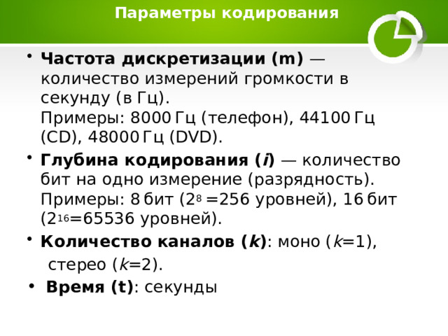  Параметры кодирования   Частота дискретизации (m) — количество измерений громкости в секунду (в Гц).  Примеры: 8000 Гц (телефон), 44100 Гц (CD), 48000 Гц (DVD). Глубина кодирования ( i ) — количество бит на одно измерение (разрядность).  Примеры: 8 бит (2 8 =256 уровней), 16 бит (2 16 =65536 уровней). Количество каналов ( k ) : моно ( k =1),  стерео ( k =2).  Время (t) : секунды  