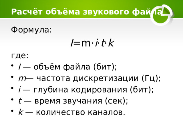 Расчёт объёма звукового файла   Формула: I =m⋅ i ⋅ t ⋅ k где: I — объём файла (бит); m — частота дискретизации (Гц); i — глубина кодирования (бит); t — время звучания (сек); k — количество каналов. 
