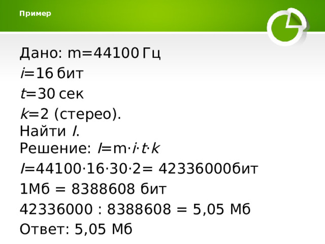 Пример   Дано: m=44100 Гц i =16 бит t =30 сек k =2 (стерео).  Найти I .  Решение: I =m⋅ i ⋅ t ⋅ k I =44100⋅16⋅30⋅2= 42336000бит 1Мб = 8388608 бит 42336000 : 8388608 = 5,05 Мб Ответ: 5,05 Мб 