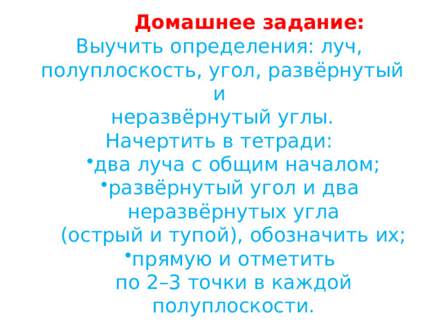 Домашнее задание: Выучить определения: луч, полуплоскость, угол, развёрнутый и неразвёрнутый углы. Начертить в тетради: два луча с общим началом; развёрнутый угол и два два луча с общим началом; развёрнутый угол и два неразвёрнутых угла (острый и тупой), обозначить их; прямую и отметить прямую и отметить по 2–3 точки в каждой полуплоскости. 