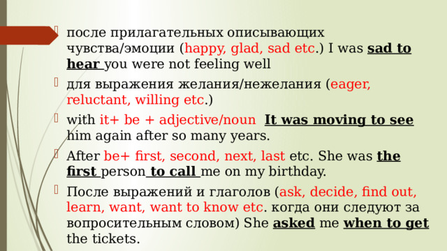после прилагательных описывающих чувства/эмоции ( happy, glad, sad etc .) I was sad to hear you were not feeling well для выражения желания/нежелания ( eager, reluctant, willing etc .) with it+ be + adjective/noun It was moving to see him again after so many years. After be+ first, second, next, last etc. She was the first person to call me on my birthday. После выражений и глаголов ( ask, decide, find out, learn, want, want to know etc . когда они следуют за вопросительным словом) She asked me when to get the tickets. 
