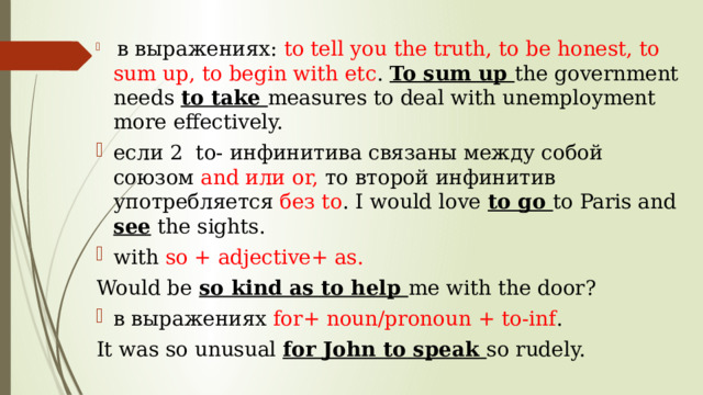  в выражениях: to tell you the truth, to be honest, to sum up, to begin with etc . To sum up the government needs to take measures to deal with unemployment more effectively. если 2 to- инфинитива связаны между собой союзом and или or, то второй инфинитив употребляется без to . I would love to go to Paris and see the sights. with so + adjective+ as. Would be so kind as to help me with the door? в выражениях for+ noun/pronoun + to-inf . It was so unusual for John to speak so rudely. 