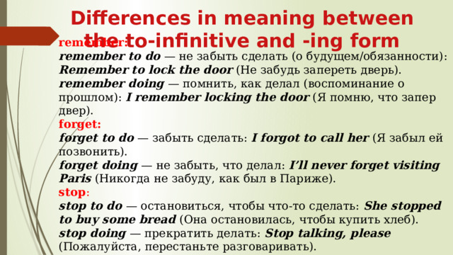 Differences in meaning between the to-infinitive and -ing form remember: remember to do  — не забыть сделать (о будущем/обязанности): Remember to lock the door (Не забудь запереть дверь). remember doing  — помнить, как делал (воспоминание о прошлом): I remember locking the door  (Я помню, что запер двер). forget: forget to do  — забыть сделать: I forgot to call her  (Я забыл ей позвонить). forget doing  — не забыть, что делал: I’ll never forget visiting Paris  (Никогда не забуду, как был в Париже). stop : stop to do  — остановиться, чтобы что‑то сделать: She stopped to buy some bread  (Она остановилась, чтобы купить хлеб). stop doing  — прекратить делать: Stop talking, please  (Пожалуйста, перестаньте разговаривать). 