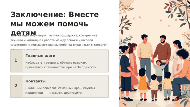  Заключение: Вместе мы можем помочь детям Ранняя идентификация, теплая поддержка, конкретные техники и командная работа между семьей и школой существенно повышают шансы ребенка справиться с тревогой и успешно учиться. Главные шаги 1 Наблюдать, говорить, обучать навыкам, привлекать специалистов при необходимости. Контакты 2 Школьный психолог, семейный врач, службы поддержки — не ждите, действуйте. 