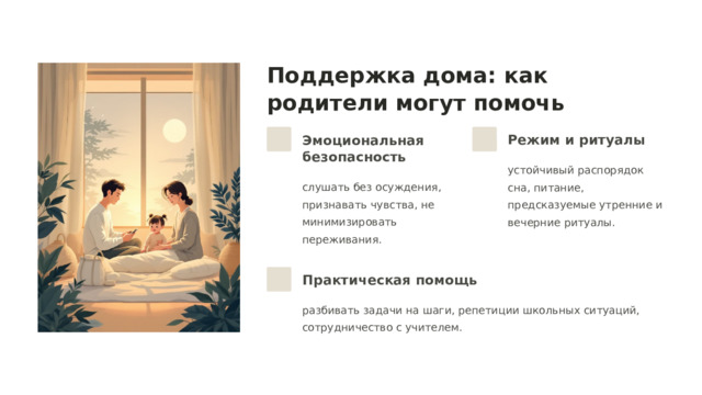  Поддержка дома: как родители могут помочь Эмоциональная безопасность Режим и ритуалы устойчивый распорядок сна, питание, предсказуемые утренние и вечерние ритуалы. слушать без осуждения, признавать чувства, не минимизировать переживания. Практическая помощь разбивать задачи на шаги, репетиции школьных ситуаций, сотрудничество с учителем. 