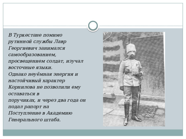 В Туркестане помимо рутинной службы Лавр Георгиевич занимался самообразованием, просвещением солдат, изучал восточные языки. Однако неуёмная энергия и настойчивый характер Корнилова не позволили ему оставаться в поручиках, и через два года он подал рапорт на Поступление в Академию Генерального штаба. 
