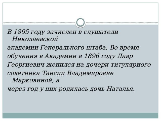 В 1895 году зачислен в слушатели Николаевской академии Генерального штаба. Во время обучения в Академии в 1896 году Лавр Георгиевич женился на дочери титулярного советника Таисии Владимировне Марковиной, а через год у них родилась дочь Наталья. 