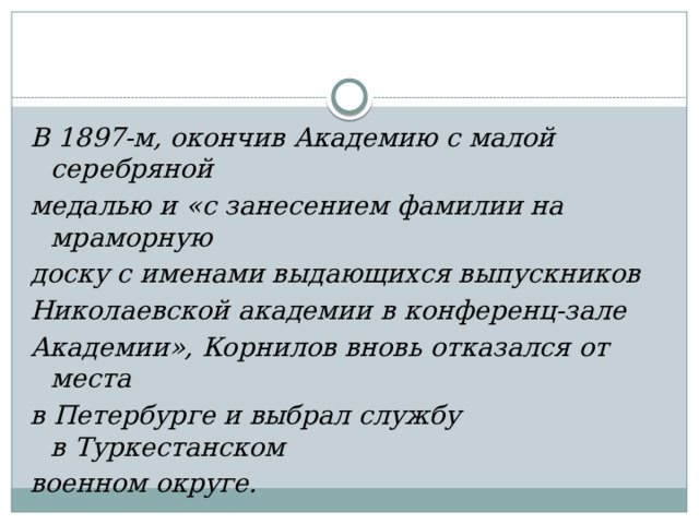В 1897-м, окончив Академию с малой серебряной медалью и «с занесением фамилии на мраморную доску с именами выдающихся выпускников Николаевской академии в конференц-зале Академии», Корнилов вновь отказался от места в Петербурге и выбрал службу в Туркестанском военном округе. 