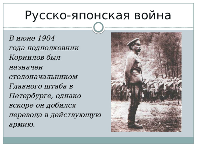 Русско-японская война   В июне 1904 года подполковник  Корнилов был назначен  столоначальником  Главного штаба в  Петербурге, однако вскоре он добился перевода в действующую армию. 