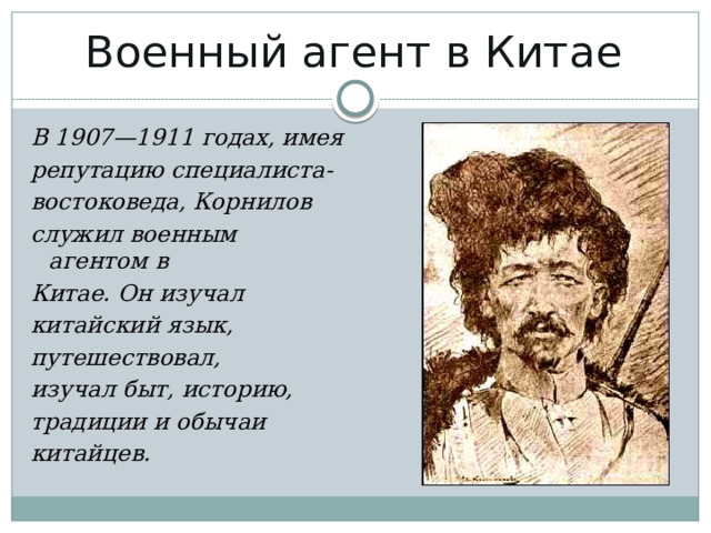 Военный агент в Китае   В 1907—1911 годах, имея репутацию специалиста- востоковеда, Корнилов служил военным агентом в Китае. Он изучал  китайский язык, путешествовал, изучал быт, историю, традиции и обычаи китайцев. 