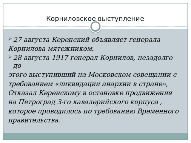 Корниловское выступление   27 августа Керенский объявляет генерала Корнилова мятежником. 28 августа 1917 генерал Корнилов, незадолго до этого выступивший на Московском совещании с требованием «ликвидации анархии в стране», Отказал Керенскому в остановке продвижения на Петроград 3-го кавалерийского корпуса , которое проводилось по требованию Временного правительства. 
