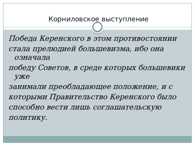 Корниловское выступление   Победа Керенского в этом противостоянии стала прелюдией большевизма, ибо она означала победу Советов, в среде которых большевики уже занимали преобладающее положение, и с которыми Правительство Керенского было способно вести лишь соглашательскую политику. 