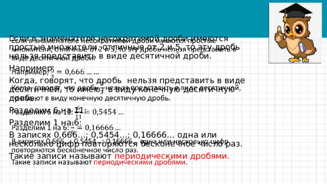   Если в знаменателе несократимой дроби имеются простые множители, отличные от 2 и 5, то эту дробь нельзя представить в виде десятичной дроби. Например, Когда, говорят, что дробь нельзя представить в виде десятичной, то имеют в виду конечную десятичную дробь. Разделим 6 на 11: Разделим 1 на 6: В записях 0,666…; 0,5454…; 0,16666… одна или несколько цифр повторяются бесконечное число раз. Такие записи называют периодическими дробями. 