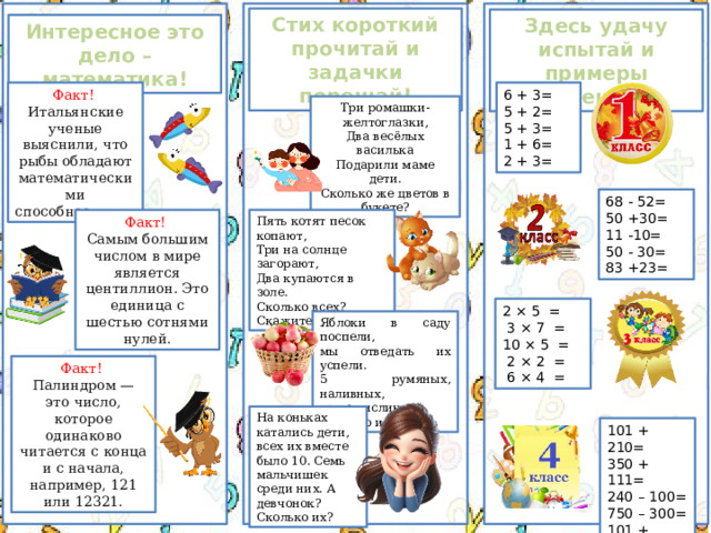 Стих короткий прочитай и задачки порешай! Здесь удачу испытай и примеры порешай! Интересное это дело – математика! Факт!  6 + 3= Итальянские ученые выяснили, что рыбы обладают математическими способностями.  5 + 2= 5 + 3= 1 + 6= 2 + 3= Три ромашки-желтоглазки, Два весёлых василька Подарили маме дети. Сколько же цветов в букете? 68 - 52= 50 +30= 11 -10= 50 - 30= 83 +23= Факт!  Пять котят песок копают, Самым большим числом в мире является центиллион. Это единица с шестью сотнями нулей. Три на солнце загорают, Два купаются в золе. Сколько всех? Скажите мне. 2 × 5  =   3 × 7  =  10 × 5  =   2 × 2  =   6 × 4  = Яблоки в саду поспели, мы отведать их успели. 5 румяных, наливных, три с кислинкой. Сколько их? Факт!  Палиндром — это число, которое одинаково читается с конца и с начала, например, 121 или 12321. На коньках катались дети,  всех их вместе было 10.  Семь мальчишек среди них. А девчонок? Сколько их? 101 + 210= 350 + 111= 240 – 100= 750 – 300= 101 + 334= 