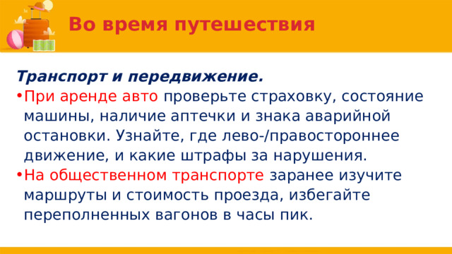 Во время путешествия Транспорт и передвижение. При аренде авто проверьте страховку, состояние машины, наличие аптечки и знака аварийной остановки. Узнайте, где лево-/правостороннее движение, и какие штрафы за нарушения. На общественном транспорте заранее изучите маршруты и стоимость проезда, избегайте переполненных вагонов в часы пик. 