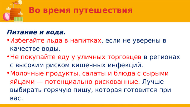Во время путешествия Питание и вода. Избегайте льда в напитках , если не уверены в качестве воды. Не покупайте еду у уличных торговцев в регионах с высоким риском кишечных инфекций. Молочные продукты, салаты и блюда с сырыми яйцами — потенциально рискованные. Лучше выбирать горячую пищу, которая готовится при вас. 