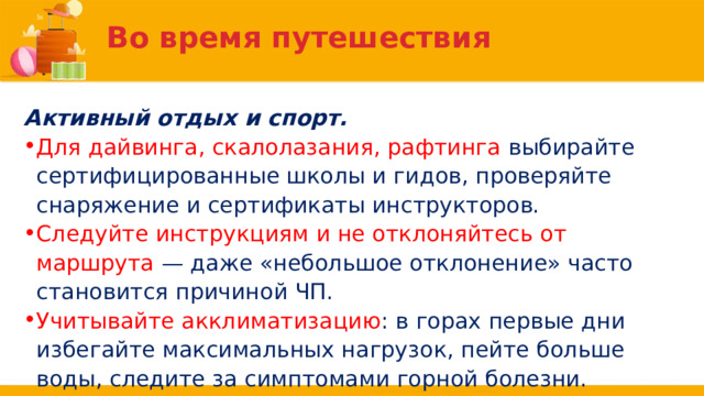 Во время путешествия Активный отдых и спорт. Для дайвинга, скалолазания, рафтинга выбирайте сертифицированные школы и гидов, проверяйте снаряжение и сертификаты инструкторов. Следуйте инструкциям и не отклоняйтесь от маршрута — даже «небольшое отклонение» часто становится причиной ЧП. Учитывайте акклиматизацию : в горах первые дни избегайте максимальных нагрузок, пейте больше воды, следите за симптомами горной болезни. 