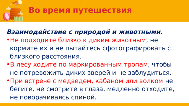Во время путешествия Взаимодействие с природой и животными. Не подходите близко к диким животным , не кормите их и не пытайтесь сфотографировать с близкого расстояния. В лесу ходите по маркированным тропам , чтобы не потревожить диких зверей и не заблудиться. При встрече с медведем, кабаном или волком не бегите, не смотрите в глаза, медленно отходите, не поворачиваясь спиной. 
