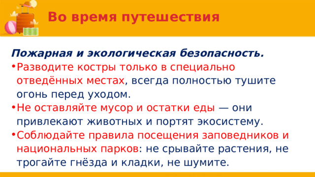 Во время путешествия Пожарная и экологическая безопасность. Разводите костры только в специально отведённых местах , всегда полностью тушите огонь перед уходом. Не оставляйте мусор и остатки еды — они привлекают животных и портят экосистему. Соблюдайте правила посещения заповедников и национальных парков : не срывайте растения, не трогайте гнёзда и кладки, не шумите. 