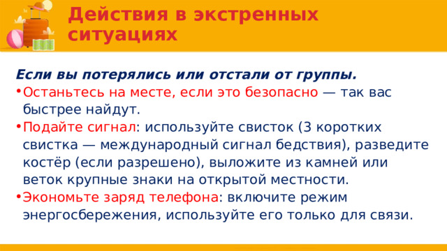 Действия в экстренных ситуациях Если вы потерялись или отстали от группы. Останьтесь на месте, если это безопасно — так вас быстрее найдут. Подайте сигнал : используйте свисток (3 коротких свистка — международный сигнал бедствия), разведите костёр (если разрешено), выложите из камней или веток крупные знаки на открытой местности. Экономьте заряд телефона : включите режим энергосбережения, используйте его только для связи. 