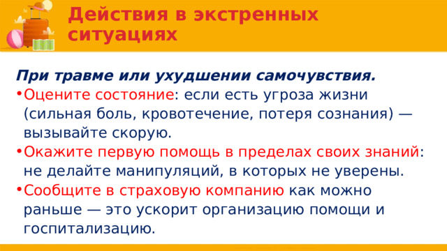 Действия в экстренных ситуациях При травме или ухудшении самочувствия. Оцените состояние : если есть угроза жизни (сильная боль, кровотечение, потеря сознания) — вызывайте скорую. Окажите первую помощь в пределах своих знаний : не делайте манипуляций, в которых не уверены. Сообщите в страховую компанию как можно раньше — это ускорит организацию помощи и госпитализацию. 