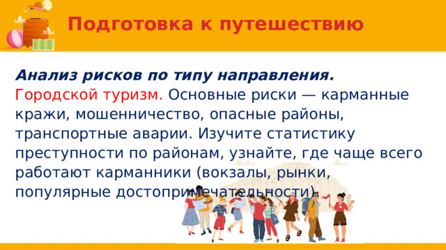 Подготовка к путешествию Анализ рисков по типу направления. Городской туризм. Основные риски — карманные кражи, мошенничество, опасные районы, транспортные аварии. Изучите статистику преступности по районам, узнайте, где чаще всего работают карманники (вокзалы, рынки, популярные достопримечательности). 