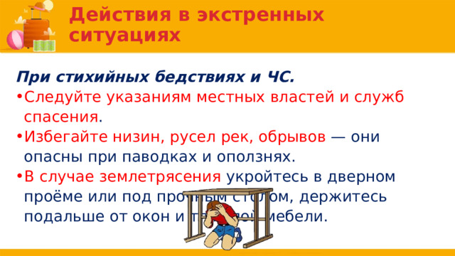 Действия в экстренных ситуациях При стихийных бедствиях и ЧС. Следуйте указаниям местных властей и служб спасения . Избегайте низин, русел рек, обрывов — они опасны при паводках и оползнях. В случае землетрясения укройтесь в дверном проёме или под прочным столом, держитесь подальше от окон и тяжёлой мебели. 