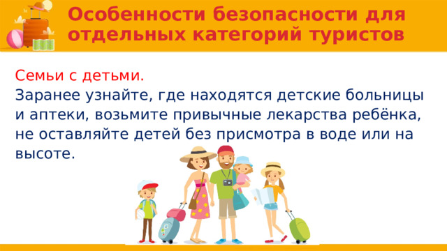Особенности безопасности для отдельных категорий туристов Семьи с детьми. Заранее узнайте, где находятся детские больницы и аптеки, возьмите привычные лекарства ребёнка, не оставляйте детей без присмотра в воде или на высоте. 