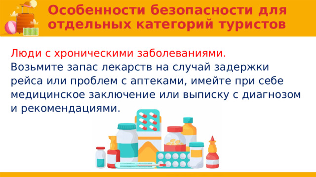 Особенности безопасности для отдельных категорий туристов Люди с хроническими заболеваниями. Возьмите запас лекарств на случай задержки рейса или проблем с аптеками, имейте при себе медицинское заключение или выписку с диагнозом и рекомендациями. 