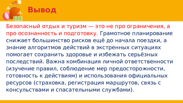 Вывод Безопасный отдых и туризм — это не про ограничения, а про осознанность и подготовку. Грамотное планирование снижает большинство рисков ещё до начала поездки, а знание алгоритмов действий в экстренных ситуациях помогает сохранить здоровье и избежать серьёзных последствий. Важна комбинация личной ответственности (изучение правил, соблюдение мер предосторожности, готовность к действиям) и использования официальных ресурсов (страховка, регистрация маршрутов, связь с консульствами и спасательными службами). 