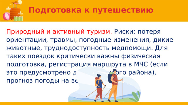 Подготовка к путешествию Природный и активный туризм. Риски: потеря ориентации, травмы, погодные изменения, дикие животные, труднодоступность медпомощи. Для таких поездок критически важны физическая подготовка, регистрация маршрута в МЧС (если это предусмотрено для выбранного района), прогноз погоды на весь период. 