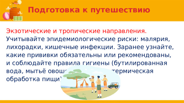 Подготовка к путешествию Экзотические и тропические направления. Учитывайте эпидемиологические риски: малярия, лихорадки, кишечные инфекции. Заранее узнайте, какие прививки обязательны или рекомендованы, и соблюдайте правила гигиены (бутилированная вода, мытьё овощей и фруктов, термическая обработка пищи). 