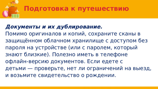 Подготовка к путешествию Документы и их дублирование. Помимо оригиналов и копий, сохраните сканы в защищённом облачном хранилище с доступом без пароля на устройстве (или с паролем, который знают близкие). Полезно иметь в телефоне офлайн-версию документов. Если едете с детьми — проверьте, нет ли ограничений на выезд, и возьмите свидетельство о рождении. 