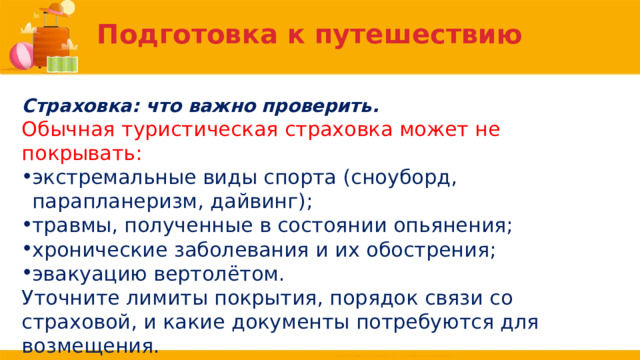 Подготовка к путешествию Страховка: что важно проверить. Обычная туристическая страховка может не покрывать: экстремальные виды спорта (сноуборд, парапланеризм, дайвинг); травмы, полученные в состоянии опьянения; хронические заболевания и их обострения; эвакуацию вертолётом. Уточните лимиты покрытия, порядок связи со страховой, и какие документы потребуются для возмещения. 